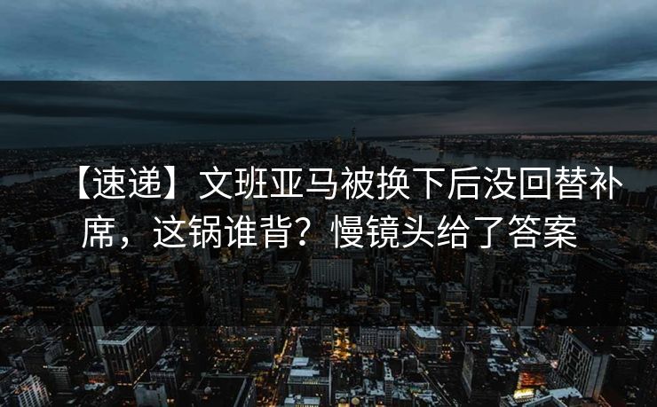 【速递】文班亚马被换下后没回替补席，这锅谁背？慢镜头给了答案
