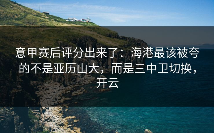 意甲赛后评分出来了：海港最该被夸的不是亚历山大，而是三中卫切换，开云
