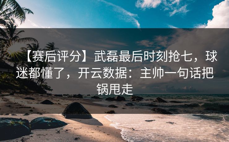 【赛后评分】武磊最后时刻抢七，球迷都懂了，开云数据：主帅一句话把锅甩走