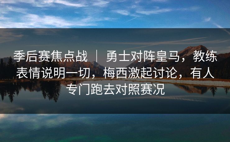 季后赛焦点战 ｜ 勇士对阵皇马，教练表情说明一切，梅西激起讨论，有人专门跑去对照赛况