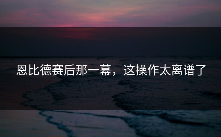 恩比德赛后那一幕，这操作太离谱了