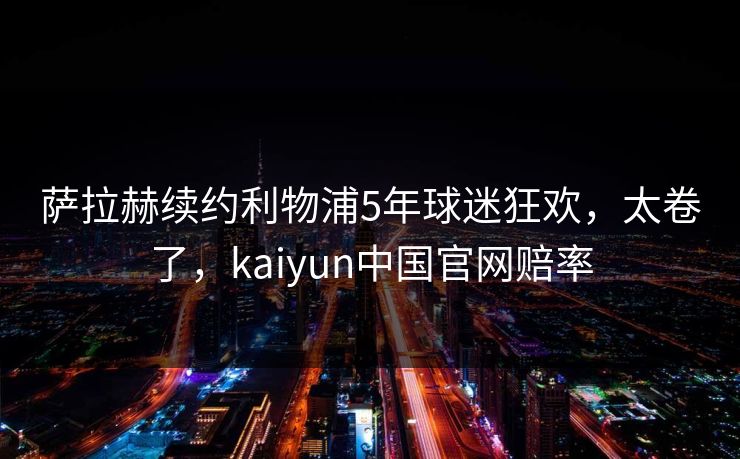 萨拉赫续约利物浦5年球迷狂欢,太卷了,kaiyun中国官网赔率 萨拉赫续约利物浦5年球迷狂欢,太卷了,kaiyun中国官网赔率