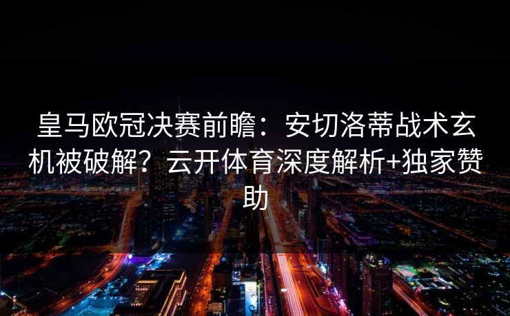 皇马欧冠决赛前瞻：安切洛蒂战术玄机被破解？云开体育深度解析+独家赞助