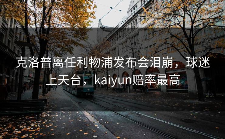 克洛普离任利物浦发布会泪崩，球迷上天台，kaiyun赔率最高