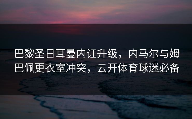 巴黎圣日耳曼内讧升级，内马尔与姆巴佩更衣室冲突，云开体育球迷必备