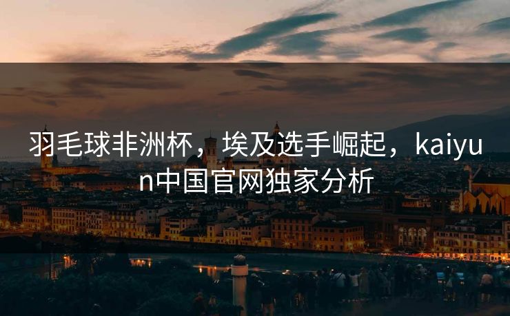 羽毛球非洲杯，埃及选手崛起，kaiyun中国官网独家分析