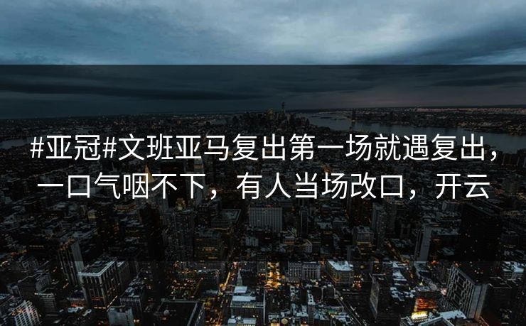 #亚冠#文班亚马复出第一场就遇复出，一口气咽不下，有人当场改口，开云