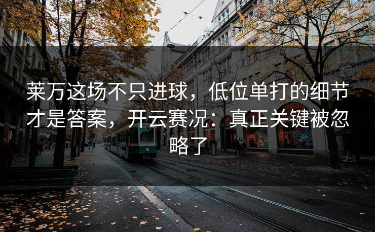 莱万这场不只进球，低位单打的细节才是答案，开云赛况：真正关键被忽略了